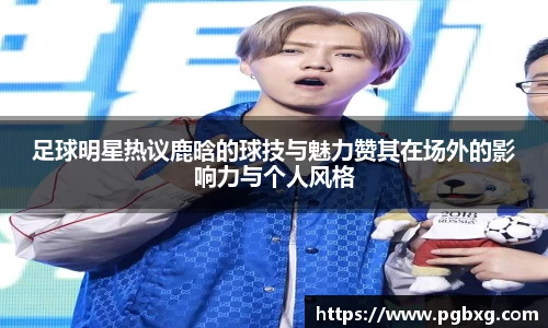 足球明星热议鹿晗的球技与魅力赞其在场外的影响力与个人风格